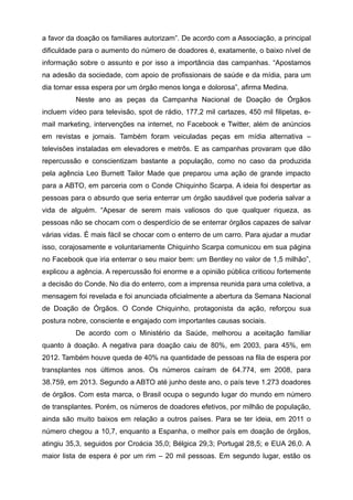 a favor da doação os familiares autorizam”. De acordo com a Associação, a principal
dificuldade para o aumento do número de doadores é, exatamente, o baixo nível de
informação sobre o assunto e por isso a importância das campanhas. “Apostamos
na adesão da sociedade, com apoio de profissionais de saúde e da mídia, para um
dia tornar essa espera por um órgão menos longa e dolorosa”, afirma Medina.
Neste ano as peças da Campanha Nacional de Doação de Órgãos
incluem vídeo para televisão, spot de rádio, 177,2 mil cartazes, 450 mil filipetas, e-
mail marketing, intervenções na internet, no Facebook e Twitter, além de anúncios
em revistas e jornais. Também foram veiculadas peças em mídia alternativa –
televisões instaladas em elevadores e metrôs. E as campanhas provaram que dão
repercussão e conscientizam bastante a população, como no caso da produzida
pela agência Leo Burnett Tailor Made que preparou uma ação de grande impacto
para a ABTO, em parceria com o Conde Chiquinho Scarpa. A ideia foi despertar as
pessoas para o absurdo que seria enterrar um órgão saudável que poderia salvar a
vida de alguém. “Apesar de serem mais valiosos do que qualquer riqueza, as
pessoas não se chocam com o desperdício de se enterrar órgãos capazes de salvar
várias vidas. É mais fácil se chocar com o enterro de um carro. Para ajudar a mudar
isso, corajosamente e voluntariamente Chiquinho Scarpa comunicou em sua página
no Facebook que iria enterrar o seu maior bem: um Bentley no valor de 1,5 milhão”,
explicou a agência. A repercussão foi enorme e a opinião pública criticou fortemente
a decisão do Conde. No dia do enterro, com a imprensa reunida para uma coletiva, a
mensagem foi revelada e foi anunciada oficialmente a abertura da Semana Nacional
de Doação de Órgãos. O Conde Chiquinho, protagonista da ação, reforçou sua
postura nobre, consciente e engajado com importantes causas sociais.
De acordo com o Ministério da Saúde, melhorou a aceitação familiar
quanto à doação. A negativa para doação caiu de 80%, em 2003, para 45%, em
2012. Também houve queda de 40% na quantidade de pessoas na fila de espera por
transplantes nos últimos anos. Os números caíram de 64.774, em 2008, para
38.759, em 2013. Segundo a ABTO até junho deste ano, o país teve 1.273 doadores
de órgãos. Com esta marca, o Brasil ocupa o segundo lugar do mundo em número
de transplantes. Porém, os números de doadores efetivos, por milhão de população,
ainda são muito baixos em relação a outros países. Para se ter ideia, em 2011 o
número chegou a 10,7, enquanto a Espanha, o melhor país em doação de órgãos,
atingiu 35,3, seguidos por Croácia 35,0; Bélgica 29,3; Portugal 28,5; e EUA 26,0. A
maior lista de espera é por um rim – 20 mil pessoas. Em segundo lugar, estão os
 