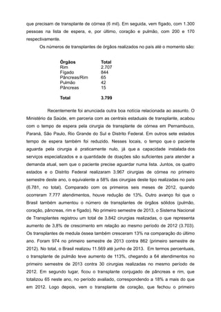 que precisam de transplante de córnea (6 mil). Em seguida, vem fígado, com 1.300
pessoas na lista de espera, e, por último, coração e pulmão, com 200 e 170
respectivamente.
Os números de transplantes de órgãos realizados no país até o momento são:
Órgãos Total
Rim 2.707
Fígado 844
Pâncreas/Rim 65
Pulmão 42
Pâncreas 15
Total 3.799
Recentemente foi anunciada outra boa notícia relacionada ao assunto. O
Ministério da Saúde, em parceria com as centrais estaduais de transplante, acabou
com o tempo de espera pela cirurgia de transplante de córnea em Pernambuco,
Paraná, São Paulo, Rio Grande do Sul e Distrito Federal. Em outros sete estados
tempo de espera também foi reduzido. Nesses locais, o tempo que o paciente
aguarda pela cirurgia é praticamente nulo, já que a capacidade instalada dos
serviços especializados e a quantidade de doações são suficientes para atender a
demanda atual, sem que o paciente precise aguardar numa lista. Juntos, os quatro
estados e o Distrito Federal realizaram 3.967 cirurgias de córnea no primeiro
semestre deste ano, o equivalente a 58% das cirurgias deste tipo realizadas no país
(6.781, no total). Comparado com os primeiros seis meses de 2012, quando
ocorreram 7.777 atendimentos, houve redução de 13%. Outro avanço foi que o
Brasil também aumentou o número de transplantes de órgãos sólidos (pulmão,
coração, pâncreas, rim e fígado). No primeiro semestre de 2013, o Sistema Nacional
de Transplantes registrou um total de 3.842 cirurgias realizadas, o que representa
aumento de 3,8% de crescimento em relação ao mesmo período de 2012 (3.703).
Os transplantes de medula óssea também cresceram 13% na comparação do último
ano. Foram 974 no primeiro semestre de 2013 contra 862 (primeiro semestre de
2012). No total, o Brasil realizou 11.569 até junho de 2013. Em termos percentuais,
o transplante de pulmão teve aumento de 113%, chegando a 64 atendimentos no
primeiro semestre de 2013 contra 30 cirurgias realizadas no mesmo período de
2012. Em segundo lugar, ficou o transplante conjugado de pâncreas e rim, que
totalizou 65 neste ano, no período avaliado, correspondendo a 18% a mais do que
em 2012. Logo depois, vem o transplante de coração, que fechou o primeiro
 