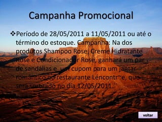 Campanha Promocional
Período de 28/05/2011 a 11/05/2011 ou até o
término do estoque. Campanha: Na dos
produtos Shampoo Rose, Creme Hidratante
Rose e Condicionador Rose, ganhará um par
de sandálias e um cupom para um jantar
romântico no restaurante Léncontr~e, que
será sorteado no dia 12/05/2011.
voltar
 