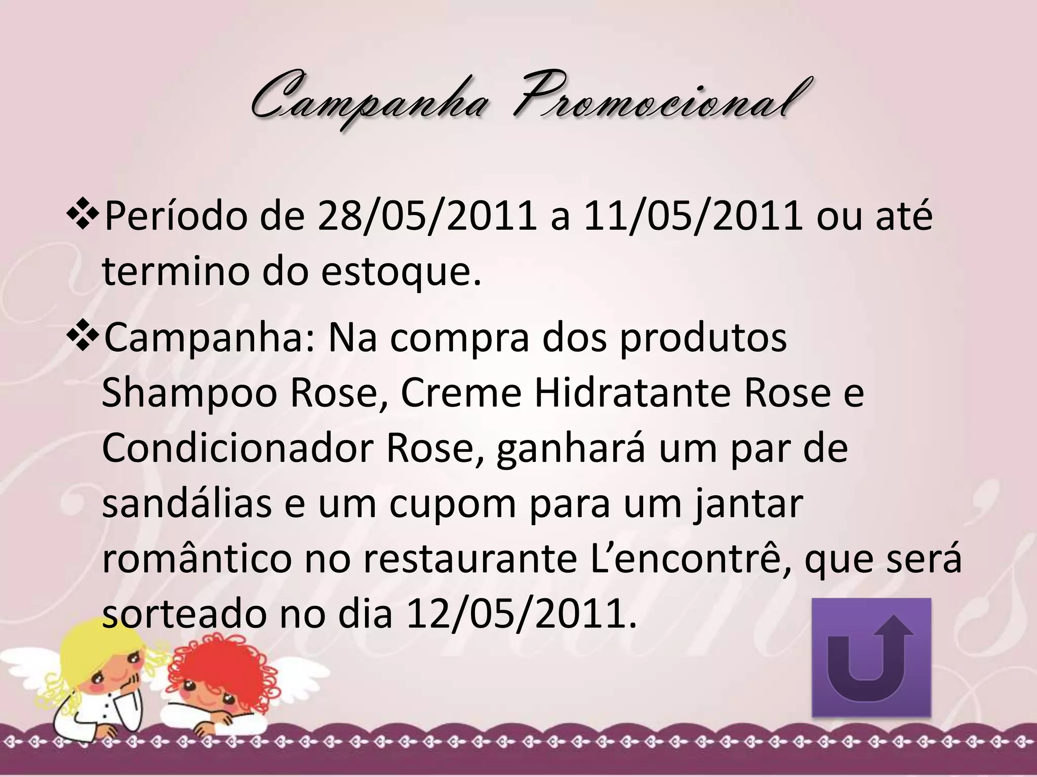 Campanha Promocional
Período de 28/05/2011 a 11/05/2011 ou até
termino do estoque.
Campanha: Na compra dos produtos
Shampoo Rose, Creme Hidratante Rose e
Condicionador Rose, ganhará um par de
sandálias e um cupom para um jantar
romântico no restaurante L’encontrê, que será
sorteado no dia 12/05/2011.
