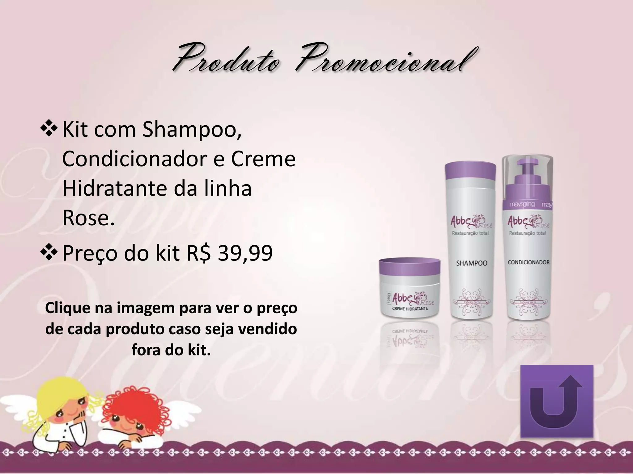 Produto Promocional
Kit com Shampoo,
Condicionador e Creme
Hidratante da linha
Rose.
Preço do kit R$ 39,99
Clique na imagem para ver o preço
de cada produto caso seja vendido
fora do kit.