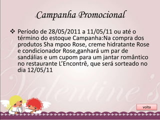 Campanha Promocional
 Período de 28/05/2011 a 11/05/11 ou até o
término do estoque Campanha:Na compra dos
produtos Sha mpoo Rose, creme hidratante Rose
e condicionador Rose,ganhará um par de
sandálias e um cupom para um jantar romântico
no restaurante L’Encontrê, que será sorteado no
dia 12/05/11

volta

 