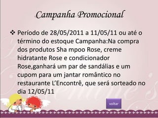 Campanha Promocional
 Período de 28/05/2011 a 11/05/11 ou até o
término do estoque Campanha:Na compra
dos produtos Sha mpoo Rose, creme
hidratante Rose e condicionador
Rose,ganhará um par de sandálias e um
cupom para um jantar romântico no
restaurante L’Encontrê, que será sorteado no
dia 12/05/11
voltar

 