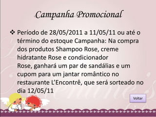 Campanha Promocional
 Período de 28/05/2011 a 11/05/11 ou até o
término do estoque Campanha: Na compra
dos produtos Shampoo Rose, creme
hidratante Rose e condicionador
Rose, ganhará um par de sandálias e um
cupom para um jantar romântico no
restaurante L’Encontrê, que será sorteado no
dia 12/05/11
Voltar

 