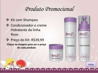 Produto Promocional
 Kit com Shampoo
 Condicionador e creme
Hidratante da linha
Rose.
 Preço do Kit: R$39,99
Clique na imagem para ver o preço
de cada produto

Voltar

 