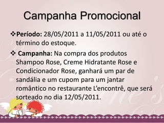 Campanha Promocional
Período: 28/05/2011 a 11/05/2011 ou até o
término do estoque.
 Campanha: Na compra dos produtos
Shampoo Rose, Creme Hidratante Rose e
Condicionador Rose, ganhará um par de
sandália e um cupom para um jantar
romântico no restaurante L’encontrê, que será
sorteado no dia 12/05/2011.
 