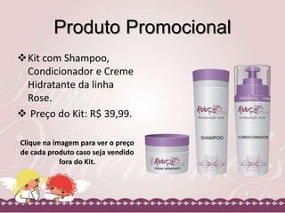 Produto Promocional
Kit com Shampoo,
Condicionador e Creme
Hidratante da linha
Rose.
 Preço do Kit: R$ 39,99.
Clique na imagem para ver o preço
de cada produto caso seja vendido
fora do Kit.
 