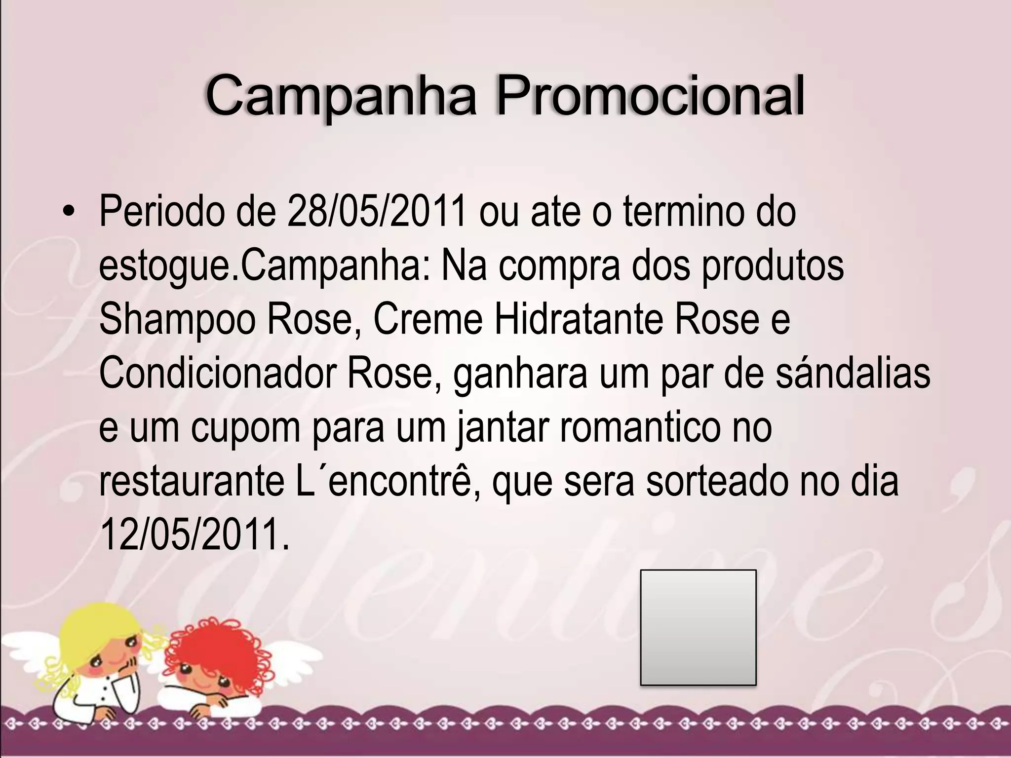 Campanha Promocional
• Periodo de 28/05/2011 ou ate o termino do
estogue.Campanha: Na compra dos produtos
Shampoo Rose, Creme Hidratante Rose e
Condicionador Rose, ganhara um par de sándalias
e um cupom para um jantar romantico no
restaurante L´encontrê, que sera sorteado no dia
12/05/2011.