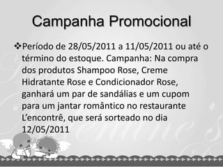 Campanha Promocional
Período de 28/05/2011 a 11/05/2011 ou até o
 término do estoque. Campanha: Na compra
 dos produtos Shampoo Rose, Creme
 Hidratante Rose e Condicionador Rose,
 ganhará um par de sandálias e um cupom
 para um jantar romântico no restaurante
 L’encontrê, que será sorteado no dia
 12/05/2011
 