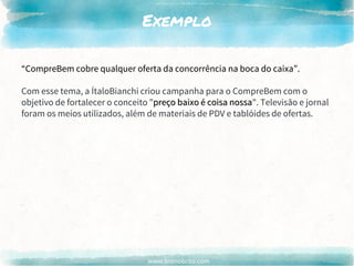 www.brenobrito.com
Exemplo
“CompreBem cobre qualquer oferta da concorrência na boca do caixa”.
Com esse tema, a ÍtaloBianchi criou campanha para o CompreBem com o
objetivo de fortalecer o conceito "preço baixo é coisa nossa". Televisão e jornal
foram os meios utilizados, além de materiais de PDV e tablóides de ofertas.
preço baixo é coisa nossa
“CompreBem cobre qualquer oferta da concorrência na boca do caixa”.
 