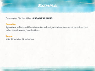 www.brenobrito.com
Exemplo
Campanha Dia das Mães - CASA DAS LINHAS
Conceito:
Aproximar o Dia das Mães do contexto local, ressaltando as características das
mães teresinenses / nordestinas.
Tema:
Mãe. Brasileira. Nordestina
 