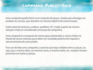 www.brenobrito.com
Campanha Publicitária
Uma campanha publicitária é um conjunto de peças, criadas para divulgar um
produto ou serviço, que atendem ao mesmo objetivo de comunicação.
Cada material (anúncio, outdoor, panfleto, VT) criado a partir da mesma
solução criativa é considerado uma peça da campanha.
Uma campanha é composta de várias peças destinadas a várias mídias no
intuito de somar esforços para obter um resultado positivo de impacto e
convencimento do consumidor.
Para ser de fato uma campanha, é preciso que haja unidade entre as peças, ou
seja, que a mesma ideia, as mesmas cores, o mesmo estilo, etc. estejam sempre
presentes em todas as peças.
 