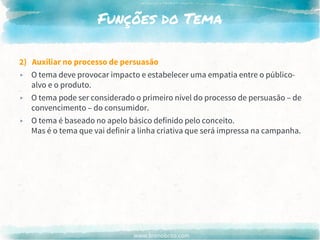 www.brenobrito.com
Funções do Tema
2) Auxiliar no processo de persuasão
▸ O tema deve provocar impacto e estabelecer uma empatia entre o público-
alvo e o produto.
▸ O tema pode ser considerado o primeiro nível do processo de persuasão – de
convencimento – do consumidor.
▸ O tema é baseado no apelo básico definido pelo conceito.
Mas é o tema que vai definir a linha criativa que será impressa na campanha.
 