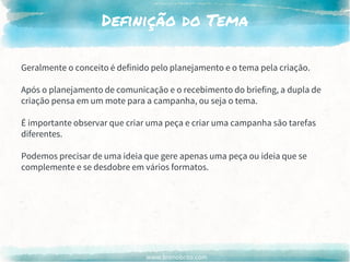 www.brenobrito.com
Definição do Tema
Geralmente o conceito é definido pelo planejamento e o tema pela criação.
Após o planejamento de comunicação e o recebimento do briefing, a dupla de
criação pensa em um mote para a campanha, ou seja o tema.
É importante observar que criar uma peça e criar uma campanha são tarefas
diferentes.
Podemos precisar de uma ideia que gere apenas uma peça ou ideia que se
complemente e se desdobre em vários formatos.
 