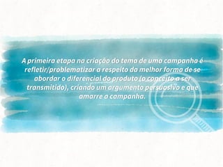 A primeira etapa na criação do tema de uma campanha é
refletir/problematizar a respeito da melhor forma de se
abordar o diferencial do produto (o conceito a ser
transmitido), criando um argumento persuasivo e que
amarre a campanha.
 