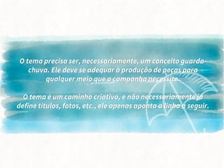 O tema precisa ser, necessariamente, um conceito guarda-
chuva. Ele deve se adequar à produção de peças para
qualquer meio que a campanha necessite.
O tema é um caminho criativo, e não necessariamente já
define títulos, fotos, etc., ele apenas aponta a linha a seguir.
 