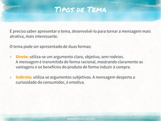 www.brenobrito.com
Tipos de Tema
É preciso saber apresentar o tema, desenvolvê-lo para tornar a mensagem mais
atrativa, mais interessante.
O tema pode ser apresentado de duas formas:
▸ Direto: utiliza-se um argumento claro, objetivo, sem rodeios.
A mensagem é transmitida de forma racional, mostrando claramente as
vantagens e os benefícios do produto de forma induzir à compra.
▸ Indireto: utiliza-se argumentos subjetivos. A mensagem desperta a
curiosidade do consumidor, é emotiva.
 