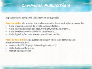 www.brenobrito.com
Campanha Publicitária
As peças de uma campanha se dividem em dois grupos:
Peças de mídia: são aquelas veiculadas nos meios de comunicação de massa. Exs:
▶ Mídia impressa: anúncio de revista ou jornal, folder...
▶ Mídia exterior: outdoor, busdoor, frontlight, mobiliário urbano...
▶ Mídia eletrônica: comercial de TV, spot de rádio...
▶ Mídia digital: ações para internet, e-mail mkt, mobile...
Peças de não-mídia: são aquelas não utilizam veículos de comunicação
propriamente ditos. Exs:
▶ material de PDV (displays, faixas de gôndola,etc.)
▶ mala-direta, panfletagem
▶ marketing de guerrilha
 
