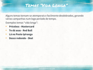 www.brenobrito.com
Temas “Vida Longa”
Alguns temas tornam-se atemporais e facilmente desdobrados, gerando
várias campanhas num logo período de tempo.
Exemplos temas “vida longa”:
• Priceless - Mastercard
• Te dá asas - Red Bull
• Lá no Posto Ipiranga
• Desce redondo - Skol
 