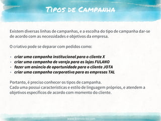www.brenobrito.com
Tipos de Campanha
Existem diversas linhas de campanhas, e a escolha do tipo de campanha dar-se
de acordo com as necessidades e objetivos da empresa.
O criativo pode se deparar com pedidos como:
▸ criar uma campanha institucional para o cliente X
▸ criar uma campanha de varejo para as lojas FULANO
▸ fazer um anúncio de oportunidade para o cliente JOTA
▸ criar uma campanha corporativa para as empresas TAL
Portanto, é preciso conhecer os tipos de campanha.
Cada uma possui características e estilo de linguagem próprios, e atendem a
objetivos específicos de acordo com momento do cliente.
 
