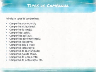 www.brenobrito.com
Tipos de Campanha
Principais tipos de campanhas:
▶ Campanha promocional;
▶ Campanha institucional;
▶ Campanha de varejo;
▶ Campanhas sociais;
▶ Campanhas políticas;
▶ Campanhas governamentais;
▶ Campanha educativa;
▶ Campanha para o trade;
▶ Campanha corporativa;
▶ Campanha de oportunidade;
▶ Campanha guarda-chuva,
▶ Campanha de lançamento;
▶ Campanha de sustentação, etc.
 