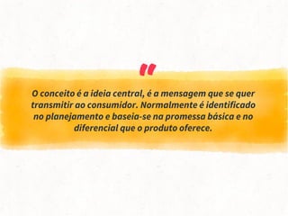 “O conceito é a ideia central, é a mensagem que se quer
transmitir ao consumidor. Normalmente é identificado
no planejamento e baseia-se na promessa básica e no
diferencial que o produto oferece.
 