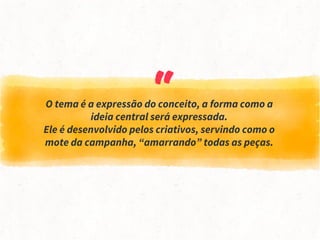 “O tema é a expressão do conceito, a forma como a
ideia central será expressada.
Ele é desenvolvido pelos criativos, servindo como o
mote da campanha, “amarrando” todas as peças.
 