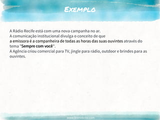 www.brenobrito.com
Exemplo
A Rádio Recife está com uma nova campanha no ar.
A comunicação institucional divulga o conceito de que
a emissora é a companheira de todas as horas das suas ouvintes através do
tema "Sempre com você".
A Agência criou comercial para TV, jingle para rádio, outdoor e brindes para as
ouvintes.
a emissora é a companheira de todas as horas das suas ouvintes
Sempre com você
 