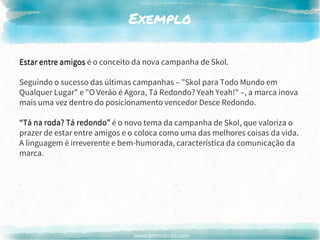 www.brenobrito.com
Exemplo
Estar entre amigos é o conceito da nova campanha de Skol.
Seguindo o sucesso das últimas campanhas – "Skol para Todo Mundo em
Qualquer Lugar" e "O Verão é Agora, Tá Redondo? Yeah Yeah!" –, a marca inova
mais uma vez dentro do posicionamento vencedor Desce Redondo.
“Tá na roda? Tá redondo” é o novo tema da campanha de Skol, que valoriza o
prazer de estar entre amigos e o coloca como uma das melhores coisas da vida.
A linguagem é irreverente e bem-humorada, característica da comunicação da
marca.
Estar entre amigos
“Tá na roda? Tá redondo”
 