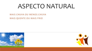 ASPECTO NATURAL
MAIS CHUVA OU MENOS CHUVA
MAIS QUENTE OU MAIS FRIO
 