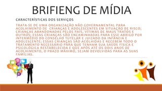 BRIFIENG DE MÍDIA
CARACTERÍSTICAS DOS SERVIÇOS
TRATA-SE DE UMA ORGANIZAÇÃO NÃO GOVERNAMENTAL PARA
ACOLHIMENTO DE CRIANÇAS E ADOLESCENTES EM SITUAÇÃO DE RISCO;
CRIANÇAS ABANDONADAS PELOS PAÍS, VÍTIMAS DE MAUS TRATOS E
OUTROS; ESSAS CRIANÇAS SÃO ENCAMINHADAS PARA ESSE ABRIGO POR
INTERMÉDIO DO CONSELHO TUTELAR E JUIZADO DA INFÂNCIA E
ADOLESCENTE; ESSAS CRIANÇAS SÃO ACOLHIDAS E RECEBEM TODO O
TRATAMENTO NECESSÁRIO PARA QUE TENHAM SUA SAÚDE FÍSICA E
PSICOLÓGICA RESTABELECIDA E QUE APÓS ATÉ OS DOIS ANOS DE
ACOLHIMENTO, O PRAZO MÁXIMO, SEJAM DEVOLVIDAS PARA AS SUAS
FAMÍLIAS.
 