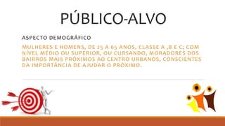 PÚBLICO-ALVO
ASPECTO DEMOGRÁFICO
MULHERES E HOMENS, DE 25 A 65 ANOS, CLASSE A ,B E C; COM
NÍVEL MÉDIO OU SUPERIOR, OU CURSANDO, MORADORES DOS
BAIRROS MAIS PRÓXIMOS AO CENTRO URBANOS, CONSCIENTES
DA IMPORTÂNCIA DE AJUDAR O PRÓXIMO.
 