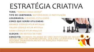 ESTRATÉGIA CRIATIVA
TEMA: “ABRACE ESSA CAUSA”
TIPO DE CAMPANHA: NOTORIEDADE À INSTITUIÇÃO
LOGOMARCA: GIRASSOL ESTILIZADO
CORES QUE SERÃO UTILIZADAS
ORANGE CÓDIGO HTLM #FFA500
YALOW CÓDIGO HTLM #FFFF00
SIENA CÓDIGO HTLM #A0522D
SLOGAN: EM DEFESA DA VIDA
CONCEITO: ESTAMOS FALANDO DE UMA INSTITUIÇÃO DE INICIATIVA
SOCIAL COM FINS HUMANITÁRIOS, SEM FINS LUCRATIVOS E QUE
DEPENDE PRIMORDIALMENTE DE DOAÇÕES PARA SUA
CONTINUIDADE.
 