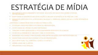 ESTRATÉGIA DE MÍDIA M E L H O R A R O P O S I C I O N A M E N T O D A N A C E R N O S S I T E S D E B U S C A S E O ( S E A R C H E N G I N E
O P T I M I Z AT I O N ) ;
 M O N I T O R A R A A U D I Ê N C I A D A S P U B L I C A Ç Õ E S E M U D A R A E S T R AT É G I A S E P R E C I S O F O R ;
 P R O D U Z I R C O N T E Ú D O Ú T I L E R E L E VA N T E E M B L O G ’ S , FA N PA G E S , R E D E S S O C I A I S , E P O R I N T E R M É D I O
D E S S E S
C O N T E Ú D O S C O N D U Z I R E M E S S E O P Ú B L I C O PA R A O S I T E ;
 O F E R E C E R C O N T E Ú D O G R AT U I T O PA R A O S I N T E R N AU TA S ;
 C R I A R S E N S O D E U R G Ê N C I A S N A S P O S TA G E N S ;
 T R A N S M I T I R N A S M E N S A G E N S O P O S I C I O N A M E N T O P R O PO S T O P E L A N A C E R .
 C R I A R R E L A C I O N A M E N T O A M I G ÁV E L C O M O S D O A D O R E S ;
 O F E R E C E R FA C I L I D A D E E P R AT I C I D A D E PA R A O B T E R D O A Ç Õ E S P O R PA R T E D O P Ú B L I C O .
 C A D A S T R A R A N A C E R E M D I V E R S O S S I T E S D E P R O PA G A Ç ÃO ;
 A P L I C A R O F U N I L T L C ( T R Á F E G O , L E A D S E C L I E N T E S )
 G E R A R L E A D S E M C L I E N T E S ;
 I M P L A N TA R O P Ó S - D O A Ç Ã O .
 