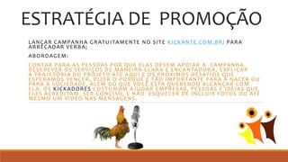 ESTRATÉGIA DE PROMOÇÃO
LANÇAR CAMPANHA GRATUITAMENTE NO SITE KICKANTE.COM.BR/ PARA
ARRECADAR VERBA;
ABORDAGEM:
CONTAR PARA AS PESSOAS POR QUE ELAS DEVEM APOIAR A CAMPANHA.
DESCREVER OS SERVIÇOS DE MANEIRA CLARA E ENCANTADORA, EXPLICAR
A TRAJETÓRIA DO PROJETO ATÉ AQUI E OS PRÓXIMOS DESAFIOS QUE
ESPERAMOS VENCER, DIZER O PORQUÊ É TÃO IMPORTANTE PARA A NACER OU
PARA A SOCIEDADE, ALÉM DO QUE VOCÊ ESTA QUERENDO ALCANÇAR COM
ELA. OS KICKADORES COSTUMAM AJUDAR EMPRESAS, PESSOAS E IDEIAS QUE
ELES ACREDITAM. SER CONCISO, E NÃO ESQUECER DE INCLUIR FOTOS OU ATÉ
MESMO UM VÍDEO NAS MENSAGENS.
 