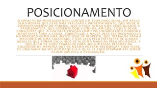 POSICIONAMENTOO IMPACTO DA MENSAGEM DEVE CONTER UM TEOR EMOCIONAL, UM APELO
SENTIMENTAL QUE GERE UMA REFLEXÃO E PRINCIPALMENTE, QUE MUDE O
COMPORTAMENTO DO PÚBLICO, QUE O FAÇA TOMAR UMA AÇÃO QUANTO A
PROBLEMÁTICA, QUE COMENTE COM VIZINHOS, AMIGOS, E QUE O DEIXE
CONSCIENTE QUE A SUA PARTICIPAÇÃO COMO VOLUNTÁRIO E/OU DOADOR É
IMPORTANTE PARA A CAUSA. SOBRETUDO, A NACER DEVE SER RECONHECIDA
NO MERCADO COMO UMA INSTITUIÇÃO DE RESPEITO, QUE TRABALHA PARA A
MELHORIA DE UMA SOCIEDADE, E QUE ZELA PELO INTERESSE DE AJUDAR
AQUELES QUE FORAM EXCLUÍDOS DE ALGUMA MANEIRA PELA SOCIEDADE, E
QUE ALÉM DE TUDO TRABALHA PARA INCLUIR ESSAS PESSOAS NA
SOCIEDADE DE MANEIRA QUE OS MESMO POSSAM RECOMEÇAR SUAS VIDAS
DE UMA MANEIRA MELHOR DAQUELA A QUAL SE ENCONTRAVAM ATÉ SEREM
ACOLHIDAS PELA A ASSOCIAÇÃO.
 