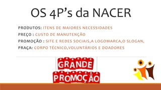 OS 4P’s da NACER
PRODUTOS: ITENS DE MAIORES NECESSIDADES
PREÇO : CUSTO DE MANUTENÇÃO
PROMOÇÃO : SITE E REDES SOCIAIS,A LOGOMARCA,O SLOGAN,
PRAÇA: CORPO TÉCNICO,VOLUNTÁRIOS E DOADORES
 