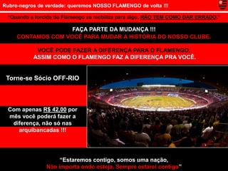 Rubro-negros de verdade: queremos NOSSO FLAMENGO de volta !!!

 “Quando a torcida do Flamengo se mobiliza para algo, NÃO TEM COMO DAR ERRADO.”

                    FAÇA PARTE DA MUDANÇA !!!
     CONTAMOS COM VOCÊ PARA MUDAR A HISTÓRIA DO NOSSO CLUBE.

            VOCÊ PODE FAZER A DIFERENÇA PARA O FLAMENGO,
           ASSIM COMO O FLAMENGO FAZ A DIFERENÇA PRA VOCÊ.


 Torne-se Sócio OFF-RIO



 Com apenas R$ 42,00 por
 mês você poderá fazer a
  diferença, não só nas
    arquibancadas !!!




                     “Estaremos contigo, somos uma nação,
                Não importa onde esteja, Sempre estarei contigo”
 