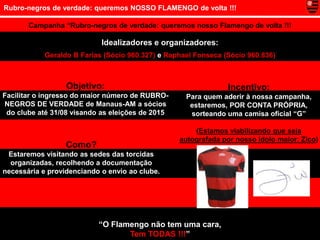 Rubro-negros de verdade: queremos NOSSO FLAMENGO de volta !!!

       Campanha “Rubro-negros de verdade: queremos nosso Flamengo de volta !!!

                            Idealizadores e organizadores:
            Geraldo B Farias (Sócio 960.327) e Raphael Fonseca (Sócio 960.836)



                  Objetivo:                                     Incentivo:
Facilitar o ingresso do maior número de RUBRO-      Para quem aderir à nossa campanha,
NEGROS DE VERDADE de Manaus-AM a sócios              estaremos, POR CONTA PRÓPRIA,
 do clube até 31/08 visando as eleições de 2015      sorteando uma camisa oficial “G”

                                                      (Estamos viabilizando que seja
                                                  autografada por nosso ídolo maior: Zico)
                  Como?
 Estaremos visitando as sedes das torcidas
  organizadas, recolhendo a documentação
necessária e providenciando o envio ao clube.




                           “O Flamengo não tem uma cara,
                                  Tem TODAS !!!”
 