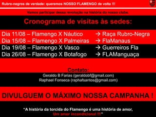 Rubro-negros de verdade: queremos NOSSO FLAMENGO de volta !!!

             Vamos participar dessa revolução na história do nosso clube.

           Cronograma de visitas às sedes:
Dia 11/08 – Flamengo X Náutico                        Raça Rubro-Negra
Dia 15/08 – Flamengo X Palmeiras                      FlaManaus
Dia 19/08 – Flamengo X Vasco                          Guerreiros Fla
Dia 26/08 – Flamengo X Botafogo                       FLAManguaça

                                    Contato:
                     Geraldo B Farias (geraldobf@gmail.com)
                    Raphael Fonseca (raphafsantos@gmail.com)



DIVULGUEM O MÁXIMO NOSSA CAMPANHA !
           “A história da torcida do Flamengo é uma história de amor,
                            Um amor incondicional !!!”
 