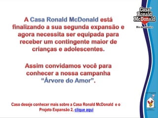 A Casa Ronald McDonald está finalizando a sua segunda expansão e agora necessita ser equipada para receber um contingente maior de  crianças e adolescentes. Assim convidamos você para conhecer a nossa campanha  “Árvore do Amor”. Caso deseje conhecer mais sobre a Casa Ronald McDonald  e o  Projeto Expansão 2, clique aqui 