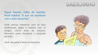 Fiquei doente. Faltei de montão.
Perdi matéria. O que vai acontecer
com o meu Saerjinho?
Você precisa conversar com os seus
professores, pegar a matéria com os
amigos, correr atrás do prejuízo.
Descobrir como recuperar o conteúdo
perdido.
Você não pode é faltar ao Saerjinho.
 