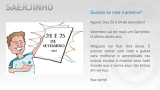 Quando vai rolar o próximo?
Agora! Dias 23 e 24 de setembro!
Setembro vai ter mais um Saerjinho.
O último deste ano.
Ninguém vai ficar fora dessa. É
preciso contar com toda a galera
para melhorar o aprendizado nas
nossas escolas e mostrar para todo
mundo que a turma aqui não brinca
em serviço.
Boa sorte!
 