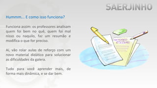 Hummm... E como isso funciona?
Funciona assim: os professores analisam
quem foi bem no quê, quem foi mal
nisso ou naquilo, faz um resumão e
modifica o que for preciso.
Aí, vão rolar aulas de reforço com um
novo material didático para solucionar
as dificuldades da galera.
Tudo para você aprender mais, de
forma mais dinâmica, e se dar bem.
 