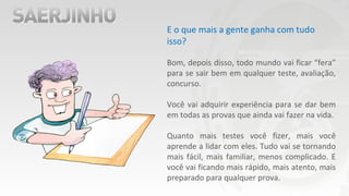 E o que mais a gente ganha com tudo
isso?
Bom, depois disso, todo mundo vai ficar “fera”
para se sair bem em qualquer teste, avaliação,
concurso.
Você vai adquirir experiência para se dar bem
em todas as provas que ainda vai fazer na vida.
Quanto mais testes você fizer, mais você
aprende a lidar com eles. Tudo vai se tornando
mais fácil, mais familiar, menos complicado. E
você vai ficando mais rápido, mais atento, mais
preparado para qualquer prova.
 