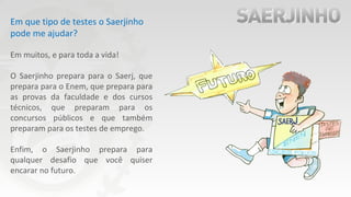 Em que tipo de testes o Saerjinho
pode me ajudar?
Em muitos, e para toda a vida!
O Saerjinho prepara para o Saerj, que
prepara para o Enem, que prepara para
as provas da faculdade e dos cursos
técnicos, que preparam para os
concursos públicos e que também
preparam para os testes de emprego.
Enfim, o Saerjinho prepara para
qualquer desafio que você quiser
encarar no futuro.
 