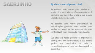 Ajuda em mais alguma coisa?
As escolas têm metas para melhorar o
ensino dos seus alunos. Quanto mais você
participa do Saerjinho, mais a sua escola
se dá bem nesse desafio.
As escolas com maior percentual de
participação ganham uma verba para
melhorias. Você vai ter uma escola mais
confortável, mais equipada, mais bonita.
Sua atuação nesse projeto é importante.
Você ganha no aprendizado, a sua escola
ganha nos resultados, e toda a
comunidade ganha uma escola campeã no
Saerjinho.
 