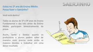Estou no 1º ano do Ensino Médio.
Posso fazer o Saerjinho?
Você está dentro!
Todos os alunos de 5º e 9º anos do Ensino
Fundamental e das três séries do Ensino
Médio participam bimestralmente da
prova.
Assim, tanto a Seeduc quanto os
professores e alunos podem saber de
maneira mais precisa onde estão as
maiores dúvidas e trabalhar em cima
desse resultado.
 
