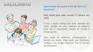 Quem pode me ajudar a me dar bem no
Saerjinho?
Peça ajuda para todo mundo! E comece por
você!
É isso, a ajuda começa por você. Atenção nas
aulas, revisão em casa, releitura da matéria,
tudo isso é importante. Tempo de estudo é
tempo ganho.
Peça ajuda ao professor, coordenadores e
direção da escola. Peça ajuda aos familiares,
colegas e aos amigos espertos. Tire as dúvidas
que pintarem.
 