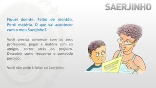 Fiquei doente. Faltei de montão. Perdi matéria. O que vai acontecer com o meu Saerjinho? Você precisa conversar com os seus professores, pegar a matéria com os amigos, correr atrás do prejuízo. Descobrir como recuperar o conteúdo perdido. Você não pode é faltar ao Saerjinho. 